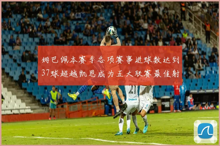 姆巴佩本赛季各项赛事进球数达到37球超越凯恩成为五大联赛最佳射手