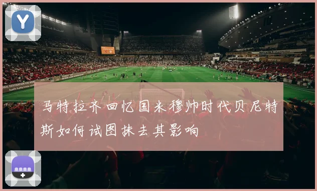 马特拉齐回忆国米穆帅时代贝尼特斯如何试图抹去其影响