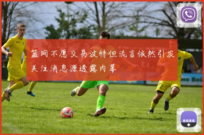 篮网不愿交易波特但流言依然引发关注消息源透露内幕