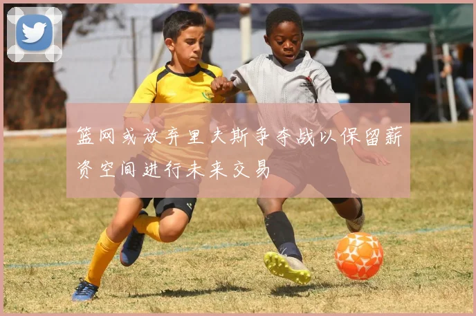 篮网或放弃里夫斯争夺战以保留薪资空间进行未来交易