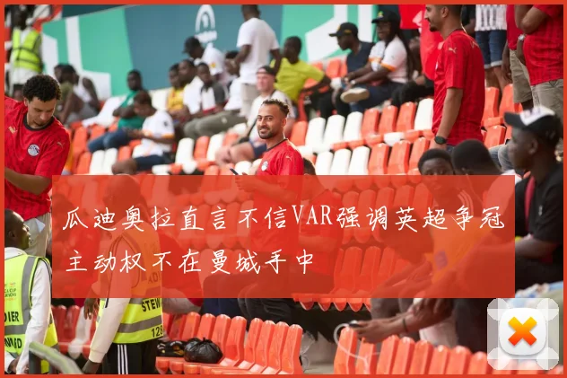 瓜迪奥拉直言不信VAR强调英超争冠主动权不在曼城手中