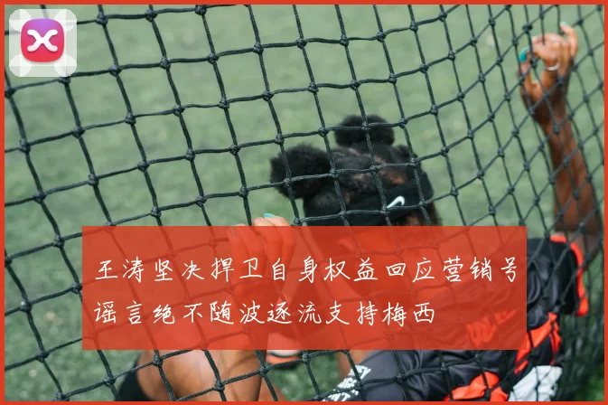 王涛坚决捍卫自身权益回应营销号谣言绝不随波逐流支持梅西