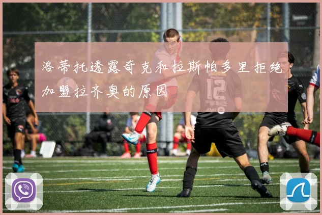洛蒂托透露奇克和拉斯帕多里拒绝加盟拉齐奥的原因
