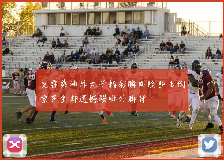 克雷桑油炸丸子精彩瞬间险些击倒索罗金却遗憾踢呲外脚背