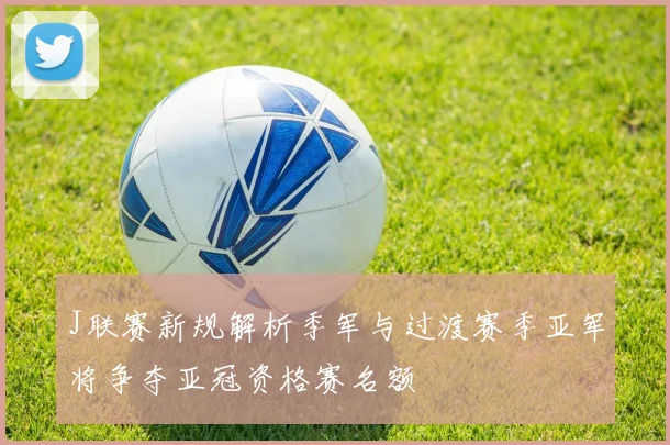 J联赛新规解析季军与过渡赛季亚军将争夺亚冠资格赛名额