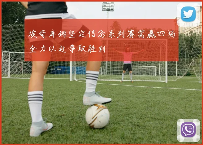 埃奇库姆坚定信念系列赛需赢四场全力以赴争取胜利