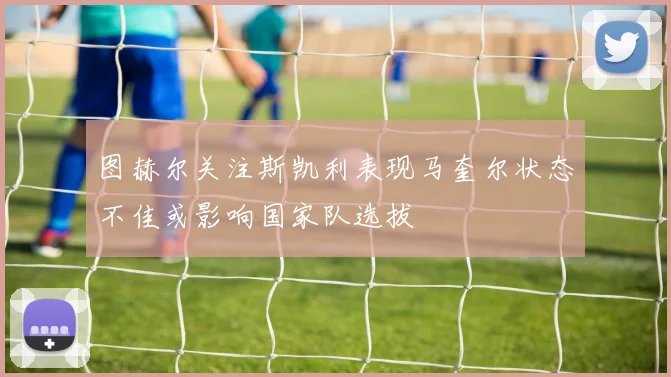 图赫尔关注斯凯利表现马奎尔状态不佳或影响国家队选拔