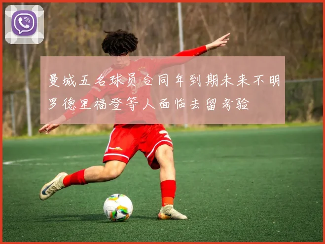 曼城五名球员合同年到期未来不明罗德里福登等人面临去留考验