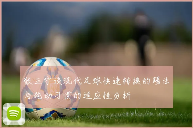 张玉宁谈现代足球快速转换的踢法与跑动习惯的适应性分析