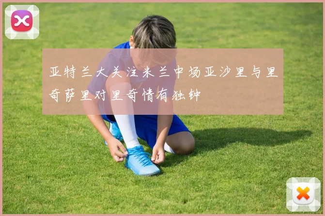 亚特兰大关注米兰中场亚沙里与里奇萨里对里奇情有独钟