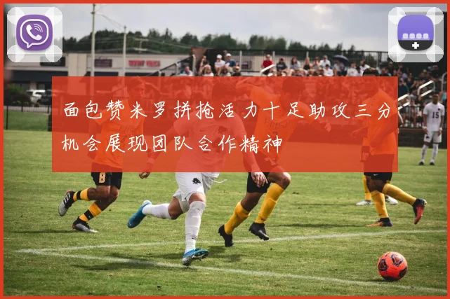 面包赞米罗拼抢活力十足助攻三分机会展现团队合作精神