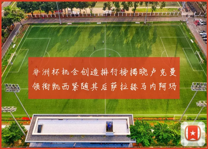 非洲杯机会创造排行榜揭晓卢克曼领衔凯西紧随其后萨拉赫马内阿玛德跻身前五