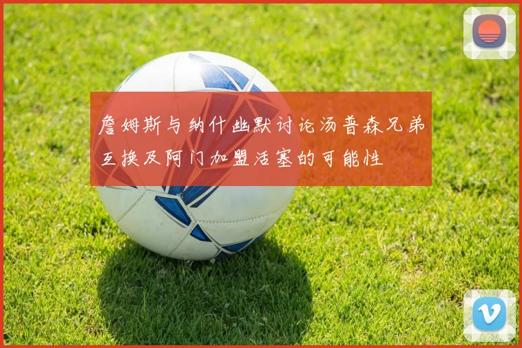 詹姆斯与纳什幽默讨论汤普森兄弟互换及阿门加盟活塞的可能性