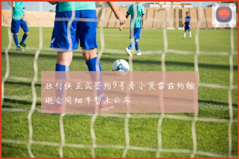 独行侠正式签约9号秀小莫雷兹约翰逊合同细节暂未公布
