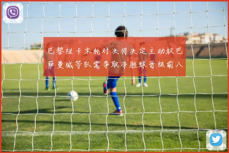 巴黎纽卡末轮对决将决定主动权巴萨曼城等队需争取净胜球晋级前八