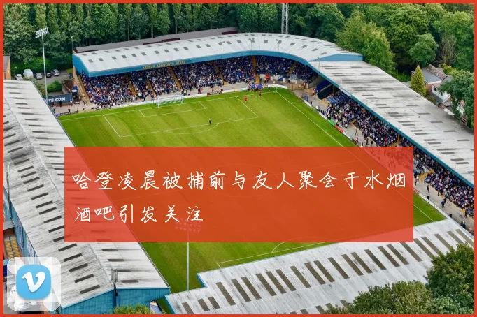 哈登凌晨被捕前与友人聚会于水烟酒吧引发关注