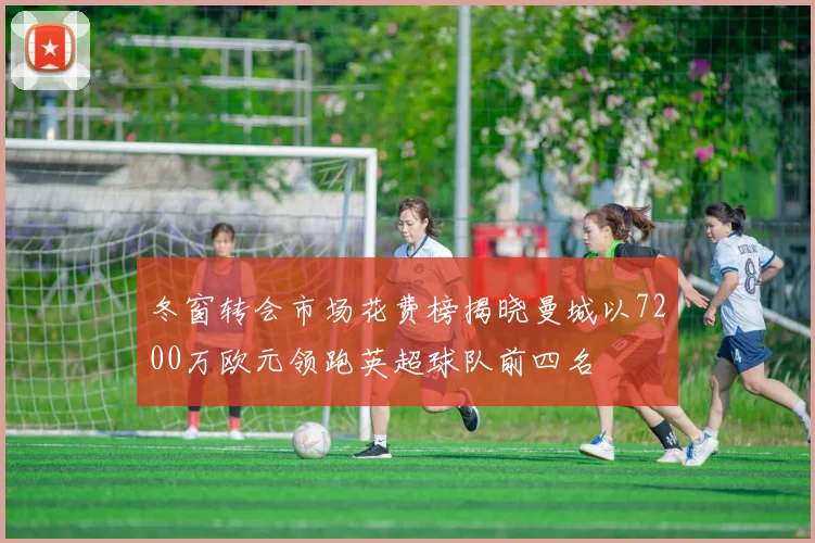 冬窗转会市场花费榜揭晓曼城以7200万欧元领跑英超球队前四名