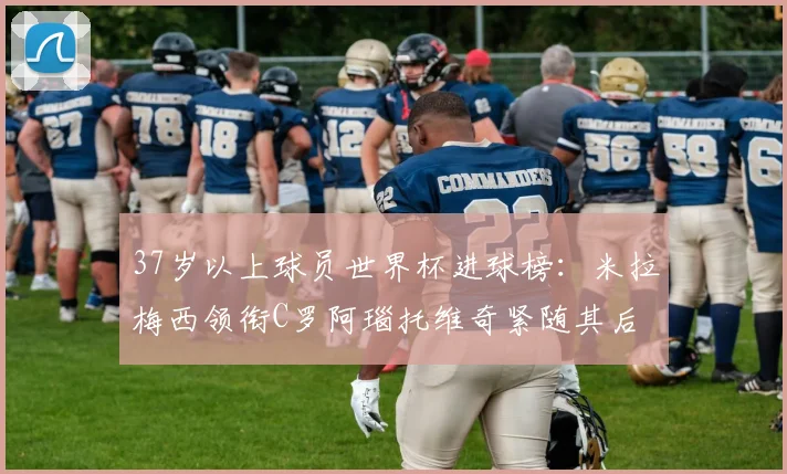 37岁以上球员世界杯进球榜：米拉梅西领衔C罗阿瑙托维奇紧随其后