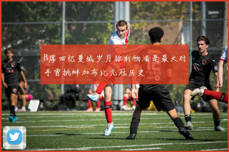 B席回忆曼城岁月称利物浦是最大对手曾挑衅加布比无冠历史