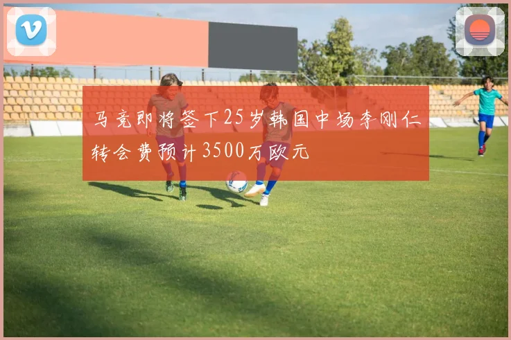 马竞即将签下25岁韩国中场李刚仁转会费预计3500万欧元