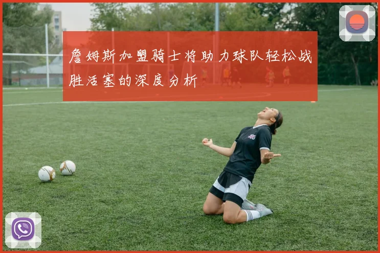 詹姆斯加盟骑士将助力球队轻松战胜活塞的深度分析