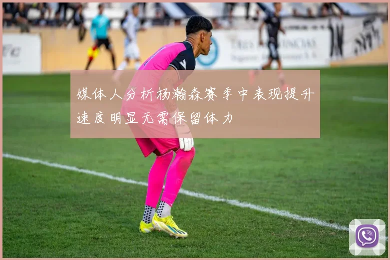 媒体人分析杨瀚森赛季中表现提升速度明显无需保留体力