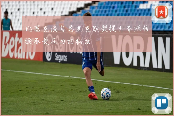 比塞克谈与恩里克默契提升齐沃传授承受压力的秘诀