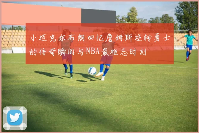 小迈克尔布朗回忆詹姆斯逆转勇士的传奇瞬间与NBA最难忘时刻