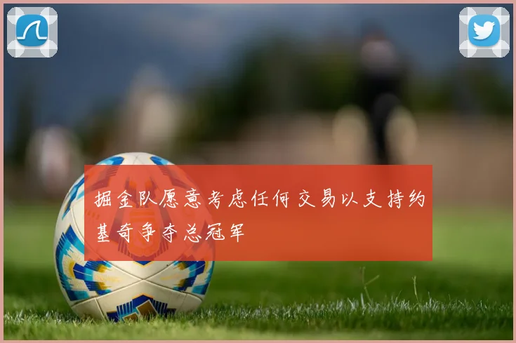 掘金队愿意考虑任何交易以支持约基奇争夺总冠军