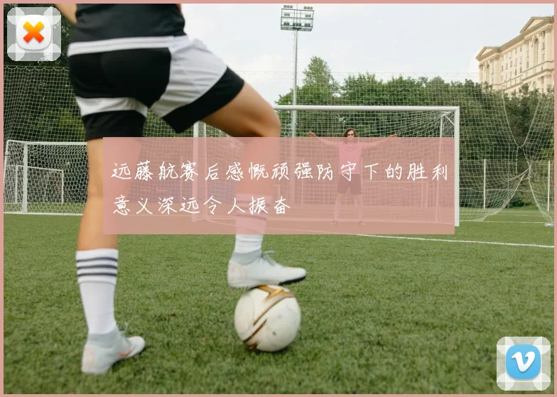 远藤航赛后感慨顽强防守下的胜利意义深远令人振奋