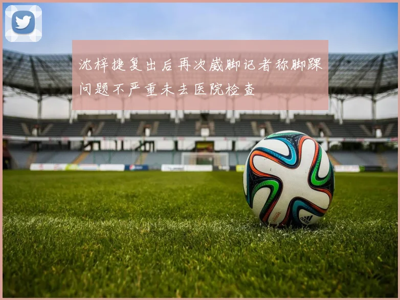 沈梓捷复出后再次崴脚记者称脚踝问题不严重未去医院检查