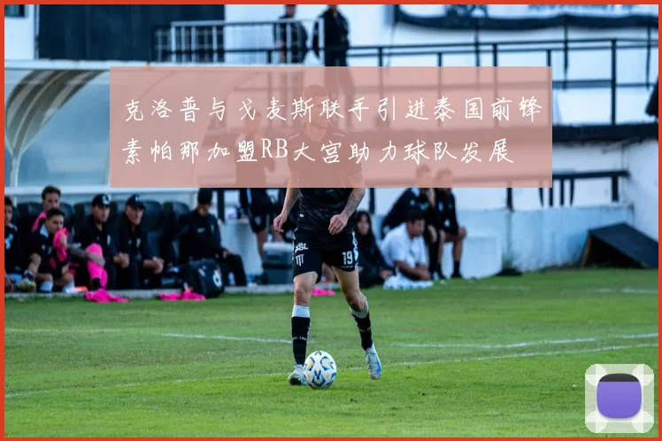 克洛普与戈麦斯联手引进泰国前锋素帕那加盟RB大宫助力球队发展