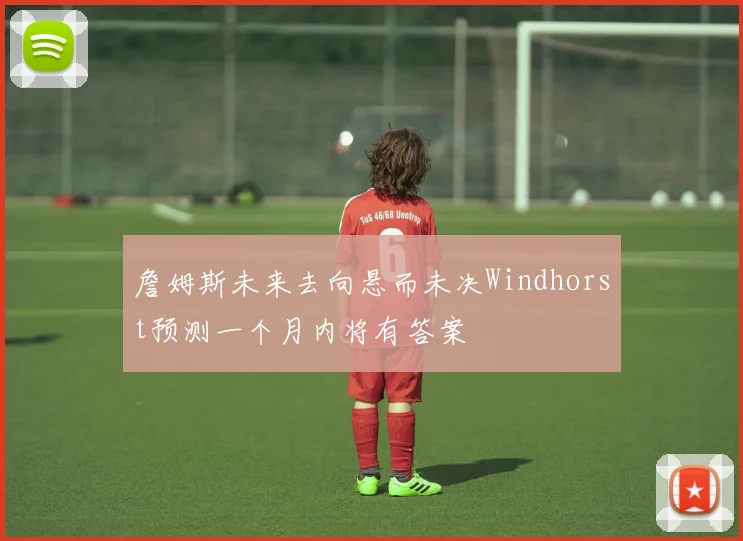 詹姆斯未来去向悬而未决Windhorst预测一个月内将有答案